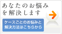 あなたのこんなお悩みを解決します！
ケースごとのお悩みと解決方法はこちら