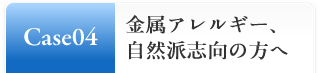 Case04:金属アレルギー、自然派志向の方へ