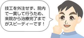 技工を外注せず、院内で一貫して行うため、来院から治療完了までがスピーディーです！